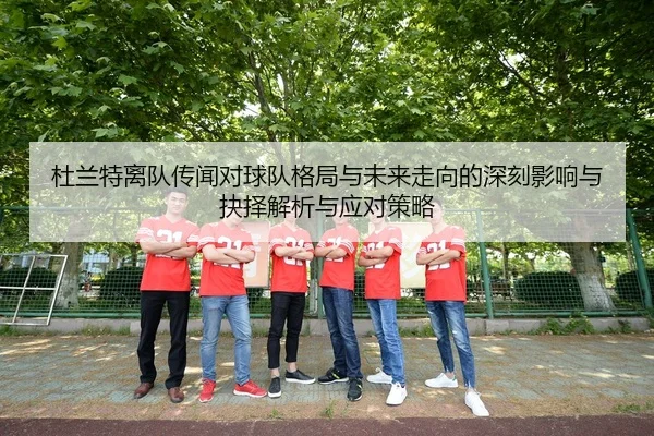 杜兰特离队传闻对球队格局与未来走向的深刻影响与抉择解析与应对策略